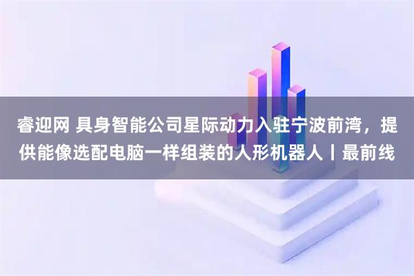 睿迎网 具身智能公司星际动力入驻宁波前湾，提供能像选配电脑一样组装的人形机器人丨最前线