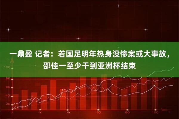 一鼎盈 记者：若国足明年热身没惨案或大事故，邵佳一至少干到亚洲杯结束