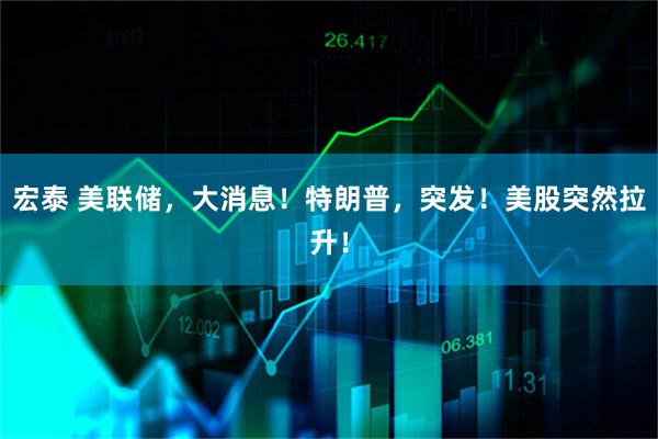 宏泰 美联储，大消息！特朗普，突发！美股突然拉升！