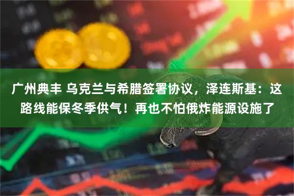 广州典丰 乌克兰与希腊签署协议，泽连斯基：这路线能保冬季供气！再也不怕俄炸能源设施了