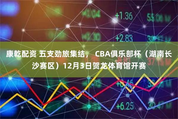 康乾配资 五支劲旅集结， CBA俱乐部杯（湖南长沙赛区）12月3日贺龙体育馆开赛