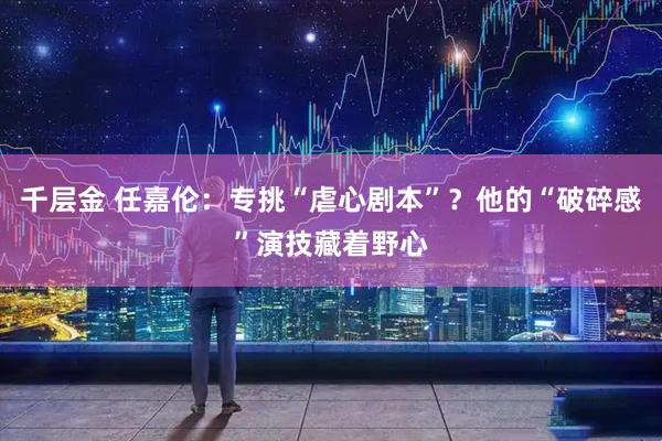 千层金 任嘉伦：专挑“虐心剧本”？他的“破碎感”演技藏着野心