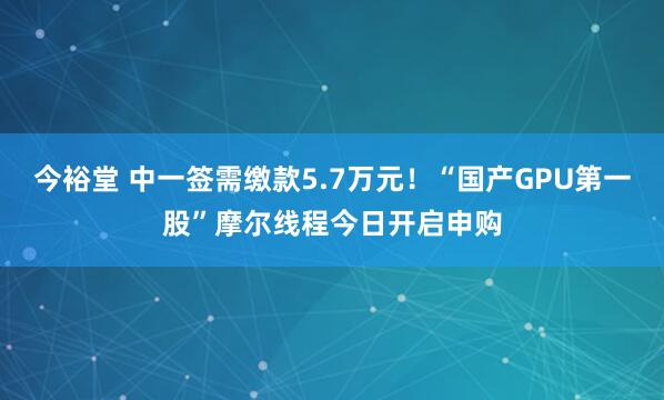 今裕堂 中一签需缴款5.7万元！“国产GPU第一股”摩尔线程今日开启申购