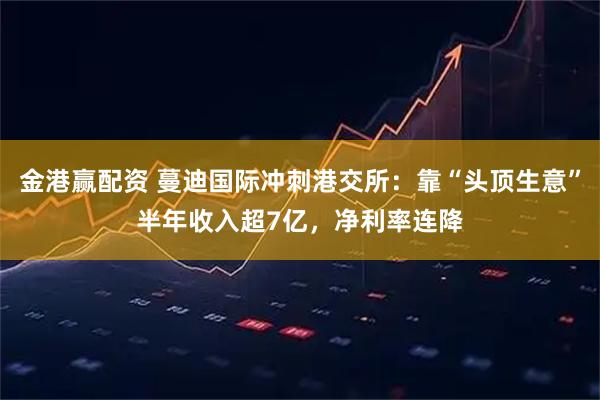 金港赢配资 蔓迪国际冲刺港交所：靠“头顶生意”半年收入超7亿，净利率连降