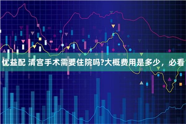 优益配 清宫手术需要住院吗?大概费用是多少，必看