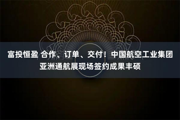 富投恒盈 合作、订单、交付！中国航空工业集团亚洲通航展现场签约成果丰硕