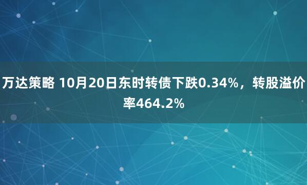 万达策略 10月20日东时转债下跌0.34%，转股溢价率464.2%