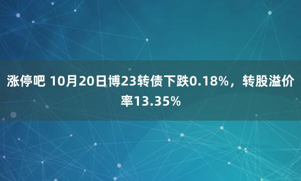 涨停吧 10月20日博23转债下跌0.18%，转股溢价率13.35%