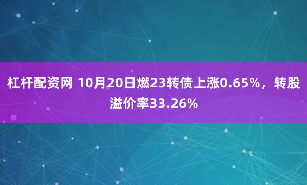 杠杆配资网 10月20日燃23转债上涨0.65%，转股溢价率33.26%