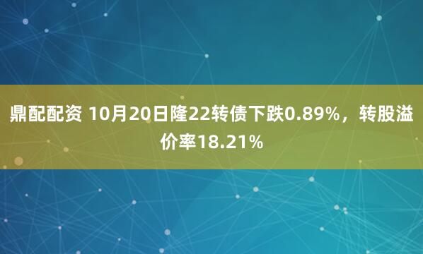 鼎配配资 10月20日隆22转债下跌0.89%，转股溢价率18.21%