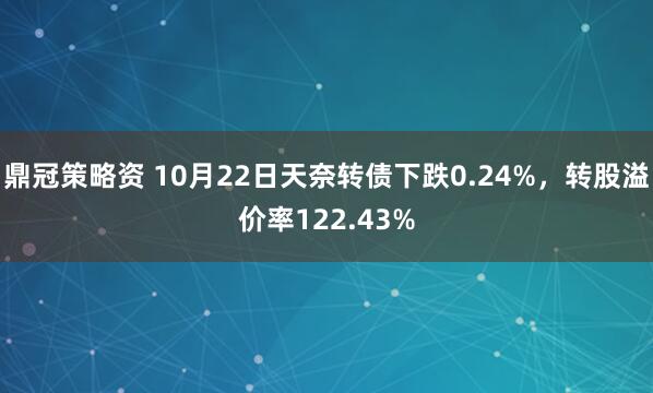 鼎冠策略资 10月22日天奈转债下跌0.24%，转股溢价率122.43%