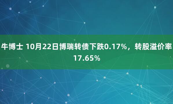 牛博士 10月22日博瑞转债下跌0.17%，转股溢价率17.65%