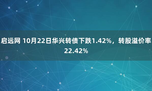 启远网 10月22日华兴转债下跌1.42%，转股溢价率22.42%