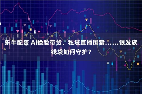 乐牛配资 AI换脸带货、私域直播围猎……银发族钱袋如何守护？