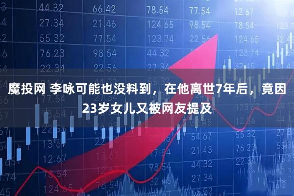 魔投网 李咏可能也没料到，在他离世7年后，竟因23岁女儿又被网友提及