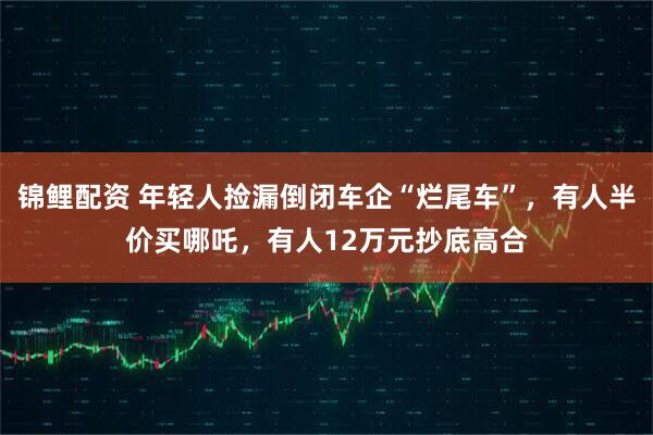锦鲤配资 年轻人捡漏倒闭车企“烂尾车”，有人半价买哪吒，有人12万元抄底高合