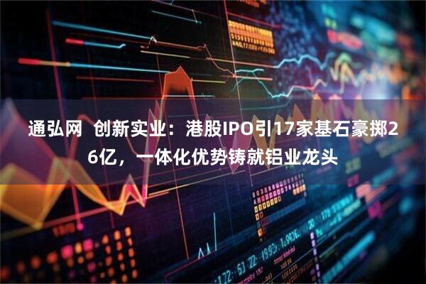通弘网  创新实业：港股IPO引17家基石豪掷26亿，一体化优势铸就铝业龙头