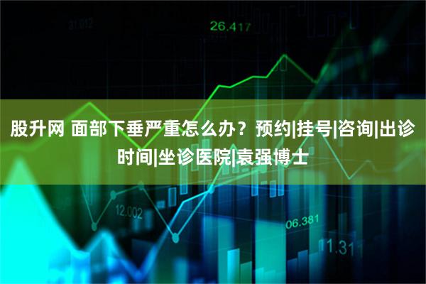 股升网 面部下垂严重怎么办?预约|挂号|咨询|出诊时间|坐诊医院|袁强博士