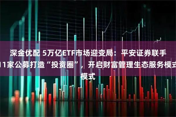 深金优配 5万亿ETF市场迎变局:平安证券联手11家公募打造“投资圈”,开启财富管理生态服务模式