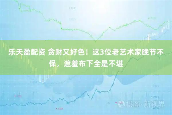 乐天盈配资 贪财又好色!这3位老艺术家晚节不保,遮羞布下全是不堪