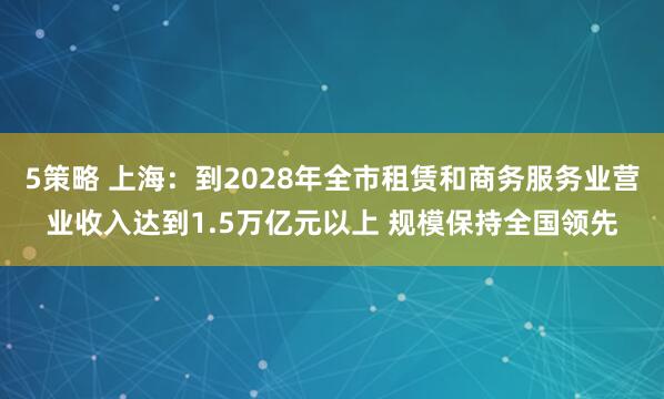 5策略 上海：到2028年全市租赁和商务服务业营业收入达到1.5万亿元以上 规模保持全国领先