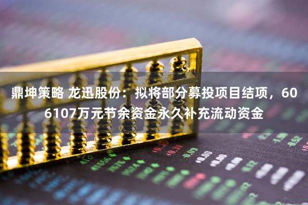 鼎坤策略 龙迅股份：拟将部分募投项目结项，606107万元节余资金永久补充流动资金