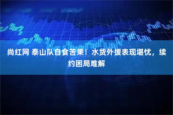 尚红网 泰山队自食苦果!水货外援表现堪忧,续约困局难解