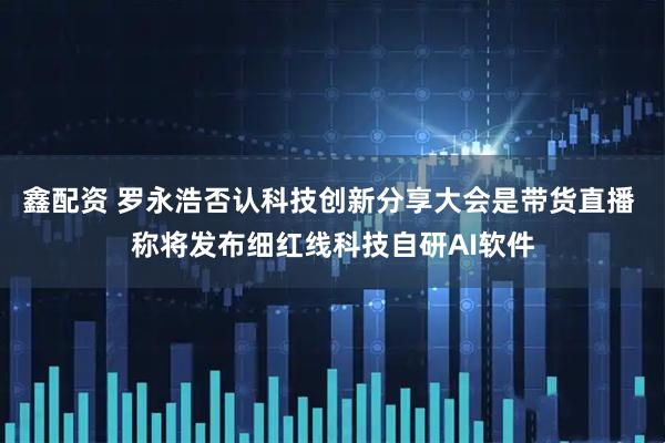 鑫配资 罗永浩否认科技创新分享大会是带货直播 称将发布细红线科技自研AI软件