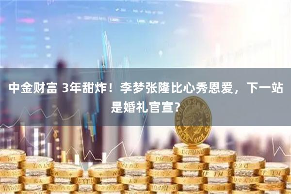 中金财富 3年甜炸！李梦张隆比心秀恩爱，下一站是婚礼官宣？