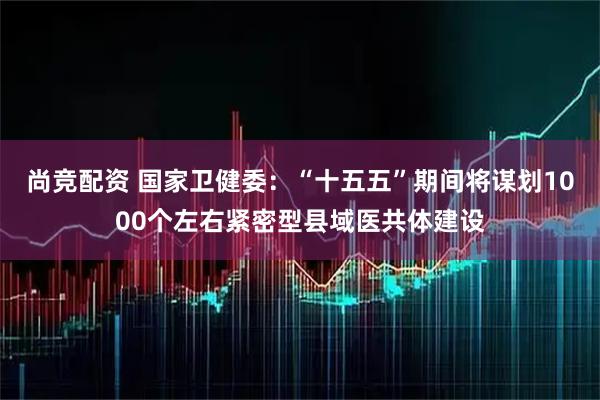 尚竞配资 国家卫健委：“十五五”期间将谋划1000个左右紧密型县域医共体建设
