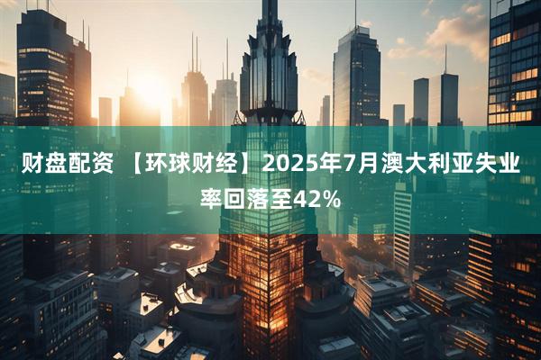 财盘配资 【环球财经】2025年7月澳大利亚失业率回落至42%