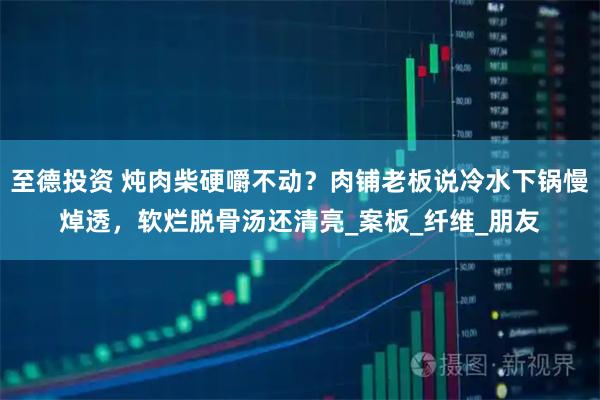 至德投资 炖肉柴硬嚼不动?肉铺老板说冷水下锅慢焯透,软烂脱骨汤还清亮_案板_纤维_朋友
