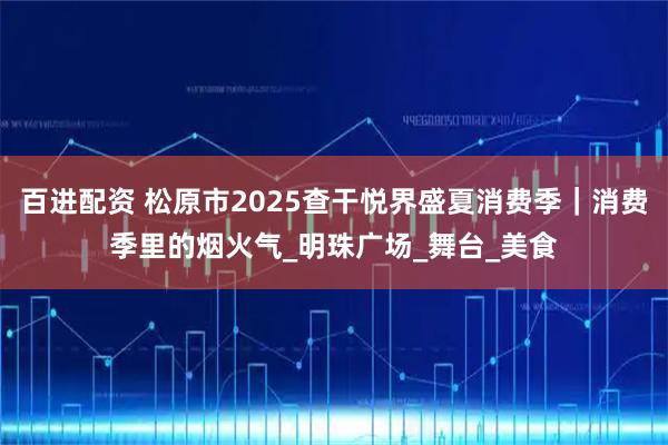 百进配资 松原市2025查干悦界盛夏消费季｜消费季里的烟火气_明珠广场_舞台_美食