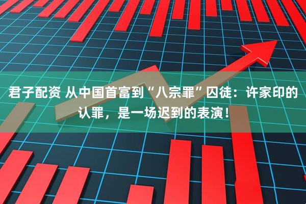 君子配资 从中国首富到“八宗罪”囚徒：许家印的认罪，是一场迟到的表演！