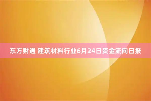 东方财通 建筑材料行业6月24日资金流向日报