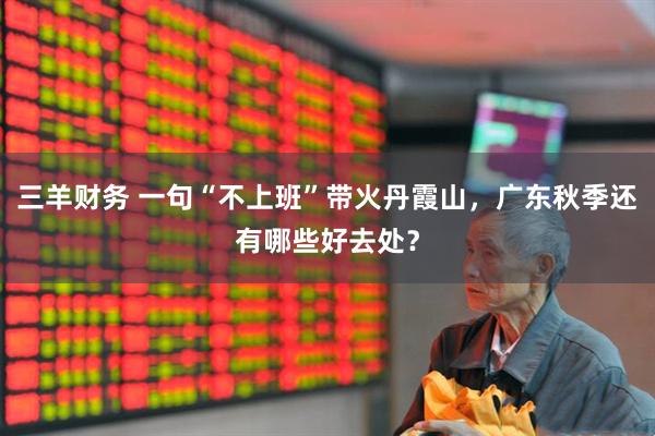 三羊财务 一句“不上班”带火丹霞山,广东秋季还有哪些好去处?
