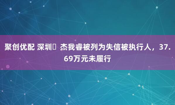 聚创优配 深圳杰我睿被列为失信被执行人,37.69万元未履行
